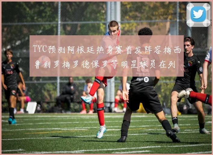 TYC预测阿根廷热身赛首发阵容梅西鲁利罗梅罗德保罗等明星球员在列