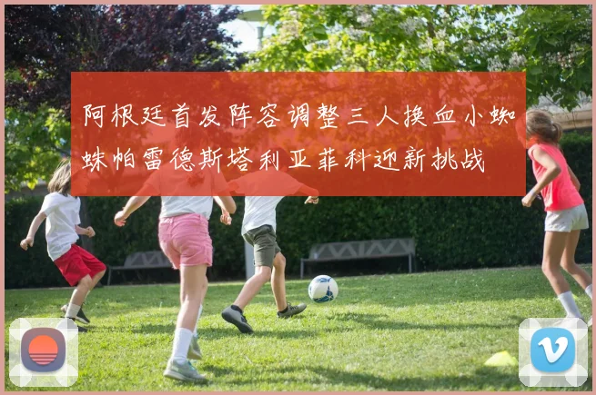 阿根廷首发阵容调整三人换血小蜘蛛帕雷德斯塔利亚菲科迎新挑战
