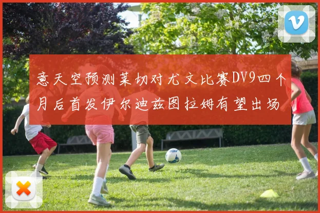 意天空预测莱切对尤文比赛DV9四个月后首发伊尔迪兹图拉姆有望出场