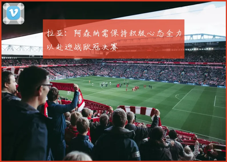 拉亚：阿森纳需保持积极心态全力以赴迎战欧冠决赛