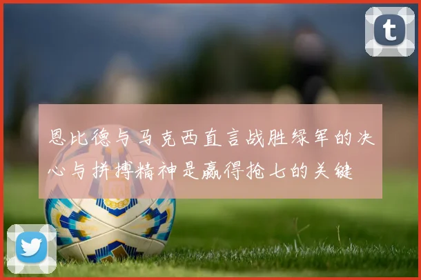 恩比德与马克西直言战胜绿军的决心与拼搏精神是赢得抢七的关键