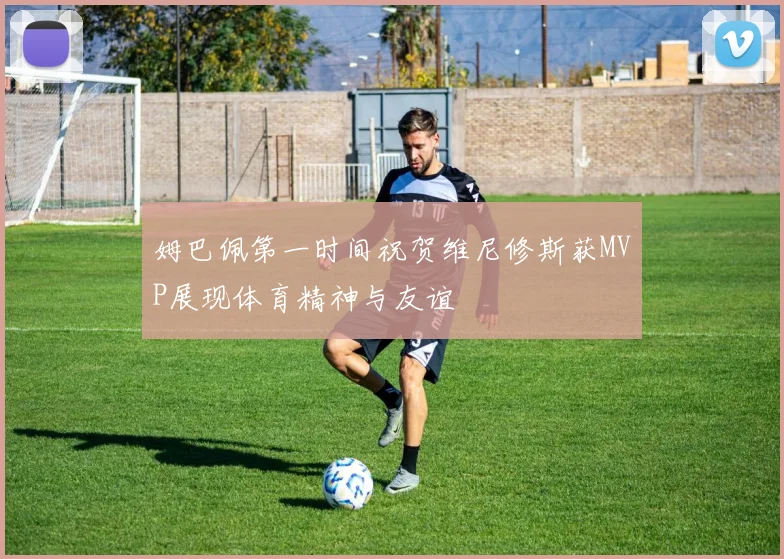 姆巴佩第一时间祝贺维尼修斯获MVP展现体育精神与友谊