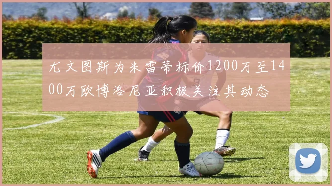 尤文图斯为米雷蒂标价1200万至1400万欧博洛尼亚积极关注其动态