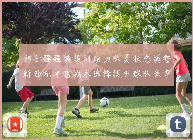 郭士强强调集训助力队员状态调整新面孔丰富战术选择提升球队竞争力