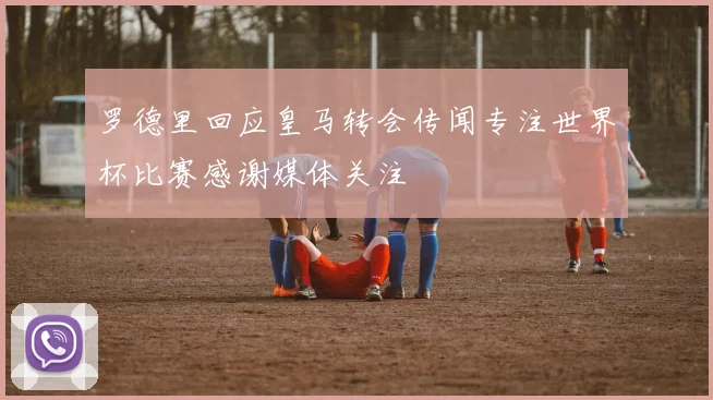 罗德里回应皇马转会传闻专注世界杯比赛感谢媒体关注