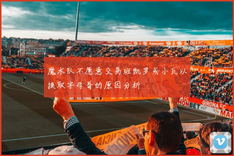 魔术队不愿意交易班凯罗或小瓦以换取字母哥的原因分析