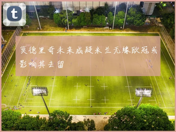 莫德里奇未来成疑米兰无缘欧冠或影响其去留