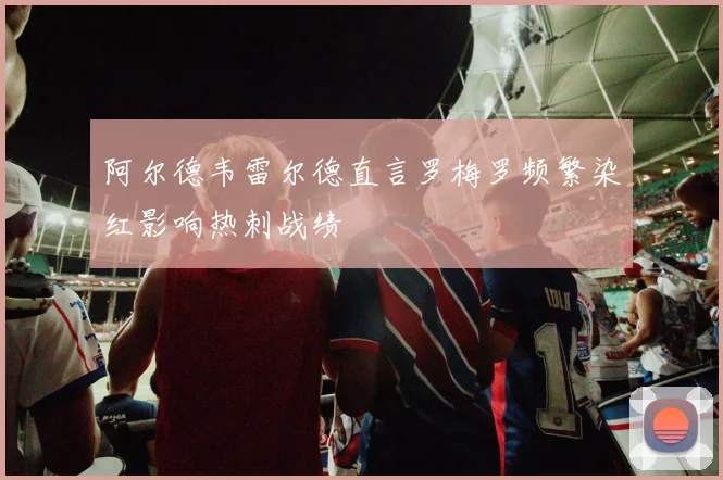 阿尔德韦雷尔德直言罗梅罗频繁染红影响热刺战绩