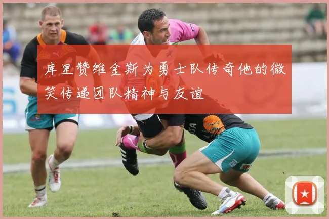 库里赞维金斯为勇士队传奇他的微笑传递团队精神与友谊