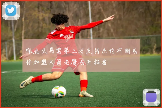绿鹿交易需第三方支持杰伦布朗或将加盟火箭老鹰或开拓者