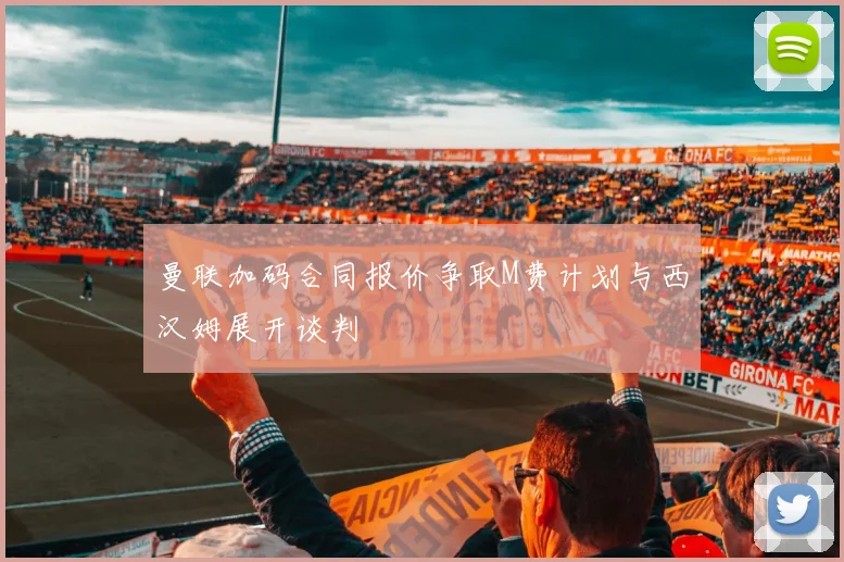 曼联加码合同报价争取M费计划与西汉姆展开谈判