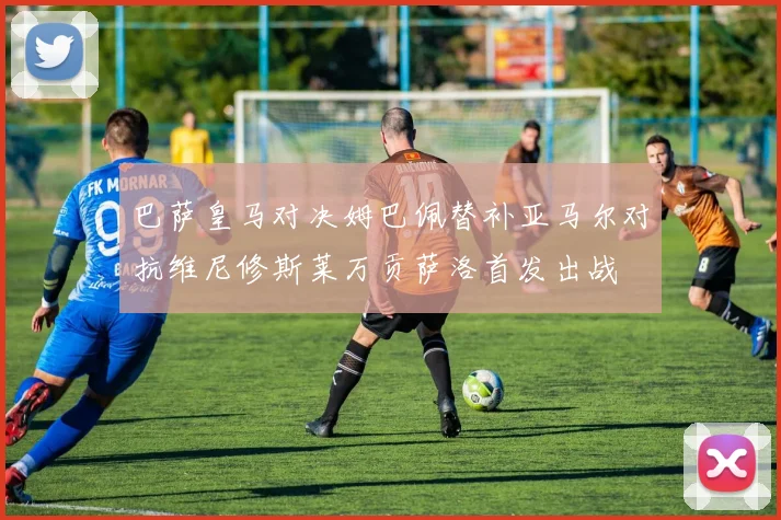 巴萨皇马对决姆巴佩替补亚马尔对抗维尼修斯莱万贡萨洛首发出战