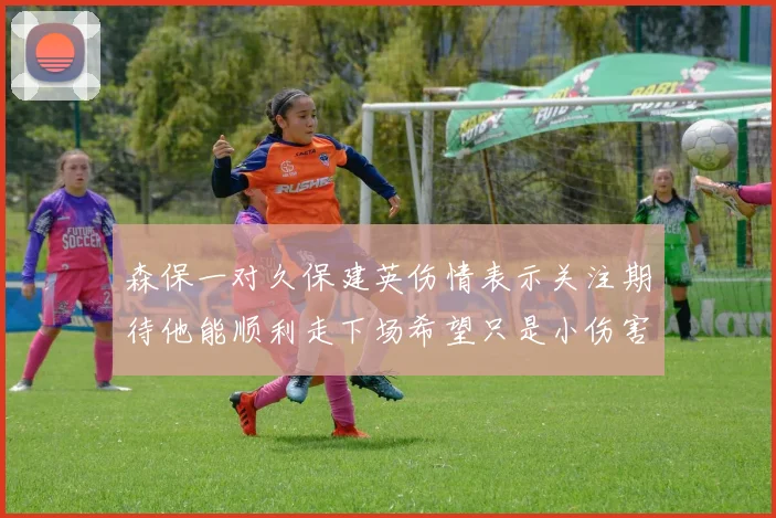 森保一对久保建英伤情表示关注期待他能顺利走下场希望只是小伤害