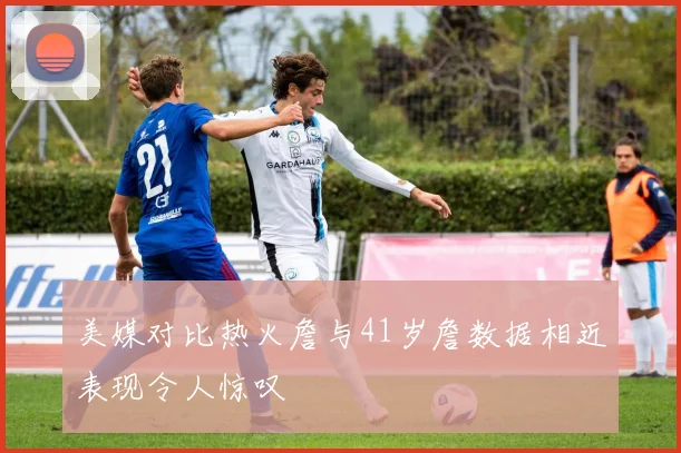 美媒对比热火詹与41岁詹数据相近表现令人惊叹