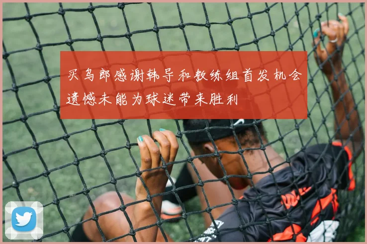 买乌郎感谢韩导和教练组首发机会遗憾未能为球迷带来胜利