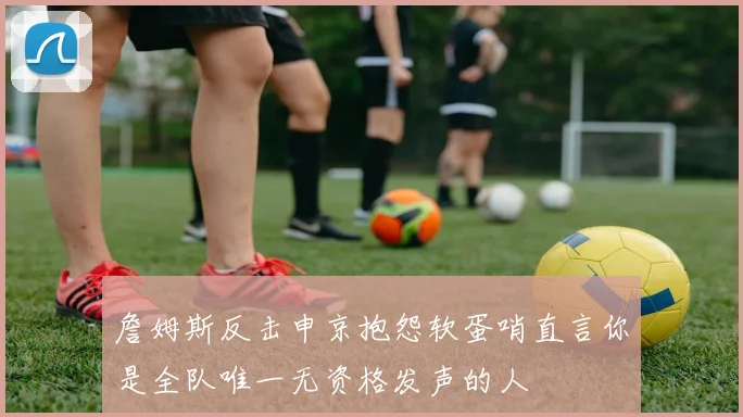 詹姆斯反击申京抱怨软蛋哨直言你是全队唯一无资格发声的人