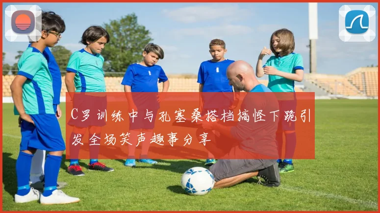 C罗训练中与孔塞桑搭档搞怪下跪引发全场笑声趣事分享