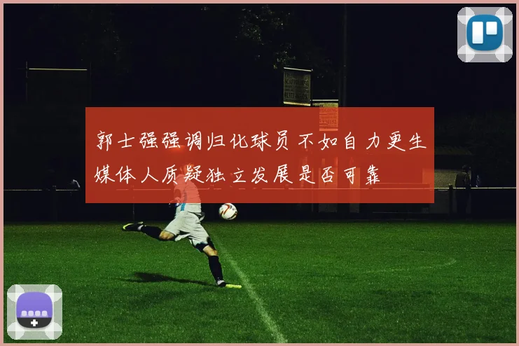 郭士强强调归化球员不如自力更生媒体人质疑独立发展是否可靠