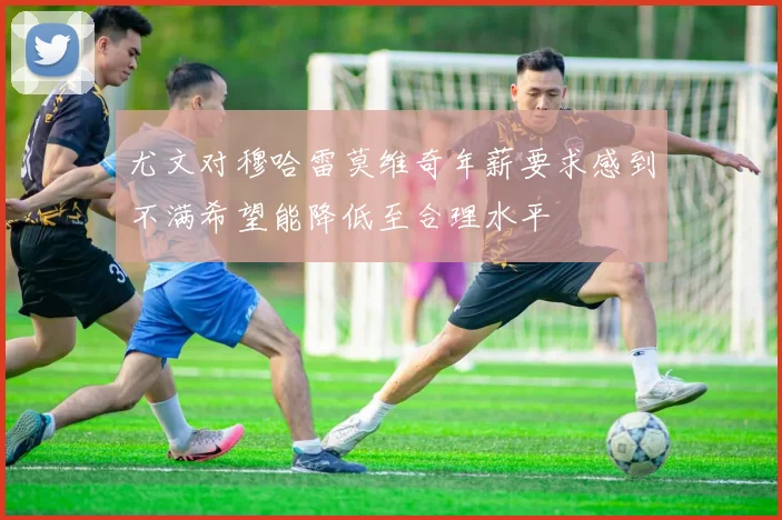 尤文对穆哈雷莫维奇年薪要求感到不满希望能降低至合理水平