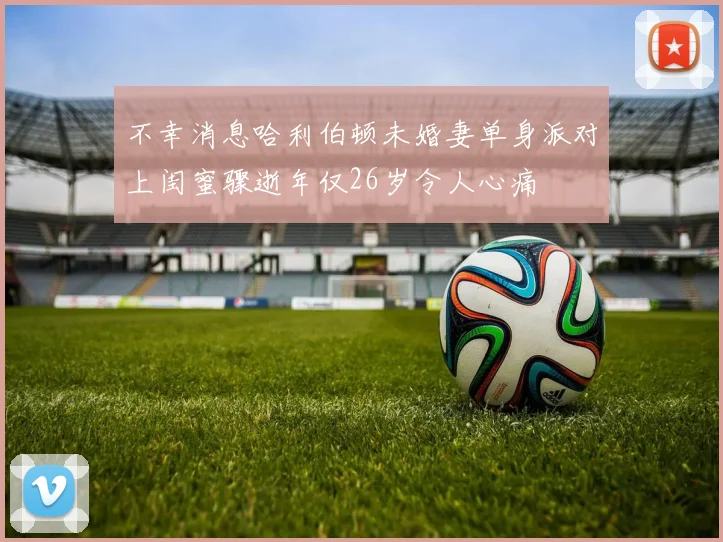 不幸消息哈利伯顿未婚妻单身派对上闺蜜骤逝年仅26岁令人心痛