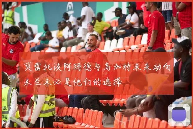 莫雷托谈阿玛德与乌加特未来动向米兰未必是他们的选择