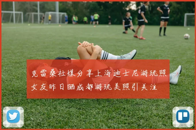 克雷桑社媒分享上海迪士尼游玩照女友昨日晒成都游玩美照引关注