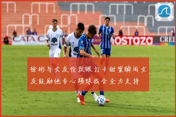 徐彬与女友伦敦眼打卡甜蜜瞬间女友鼓励他专心踢球我会全力支持