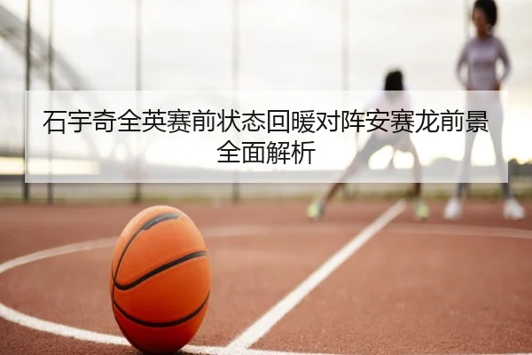 石宇奇全英赛前状态回暖对阵安赛龙前景全面解析